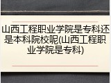 山西工程职业学院是专科还是本科院校呢(山西工程职业学院是专科)