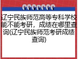 辽宁民族师范高等专科学校能不能考研，成绩在哪里查询(辽宁民族师范考研成绩查询)