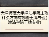 天津师范大学津沽学院主攻什么方向有哪些王牌专业(津沽学院王牌专业)