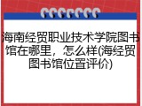 海南经贸职业技术学院图书馆在哪里，怎么样(海经贸图书馆位置评价)