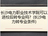 长沙电力职业技术学院可以进校后转专业吗？(长沙电力转专业条件)