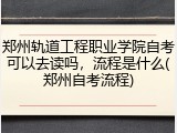 郑州轨道工程职业学院自考可以去读吗，流程是什么(郑州自考流程)