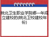 皖北卫生职业学院哪一年成立建校的(皖北卫校建校年份)