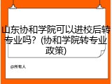 山东协和学院可以进校后转专业吗？(协和学院转专业政策)