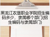 黑龙江农垦职业学院招生编码多少，隶属哪个部门(招生编码与隶属部门)