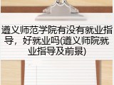 遵义师范学院有没有就业指导，好就业吗(遵义师院就业指导及前景)