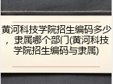 黄河科技学院招生编码多少，隶属哪个部门(黄河科技学院招生编码与隶属)