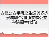 安徽公安学院招生编码多少，隶属哪个部门(安徽公安学院招生代码)