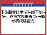 玉柴职业技术学院能不能考研，成绩在哪里查询(玉柴考研成绩查询)