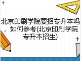 北京印刷学院要招专升本吗，如何参考(北京印刷学院专升本招生)