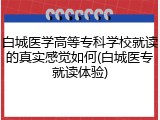 白城医学高等专科学校就读的真实感觉如何(白城医专就读体验)