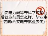 西安电力高等专科学校毕业后就业前景怎么样，毕业生去向(西安电专就业去向)