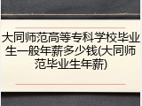 大同师范高等专科学校毕业生一般年薪多少钱(大同师范毕业生年薪)