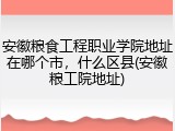 安徽粮食工程职业学院地址在哪个市，什么区县(安徽粮工院地址)