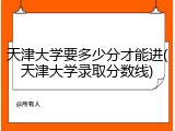天津大学要多少分才能进(天津大学录取分数线)