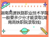 湖南高速铁路职业技术学院一般要多少分才能录取(湖南高铁职院录取线)