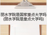丽水学院是国家重点大学吗(丽水学院是重点大学吗)