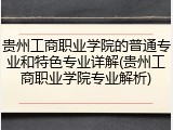 贵州工商职业学院的普通专业和特色专业详解(贵州工商职业学院专业解析)