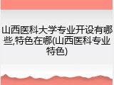 山西医科大学专业开设有哪些,特色在哪(山西医科专业特色)
