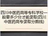 四川中医药高等专科学校一般要多少分才能录取(四川中医药高专录取分数线)