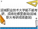 运城职业技术大学能不能考研，成绩在哪里查询(运城职大考研成绩查询)