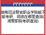湖南司法警官职业学院能不能考研，成绩在哪里查询(湘警职院考研查询)
