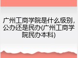 广州工商学院是什么级别，公办还是民办(广州工商学院民办本科)