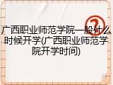 广西职业师范学院一般什么时候开学(广西职业师范学院开学时间)