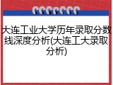大连工业大学历年录取分数线深度分析(大连工大录取分析)