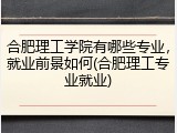 合肥理工学院有哪些专业，就业前景如何(合肥理工专业就业)