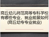 商丘幼儿师范高等专科学校有哪些专业，就业前景如何(商丘幼专专业就业)