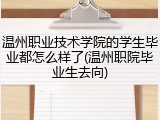 温州职业技术学院的学生毕业都怎么样了(温州职院毕业生去向)