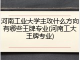 河南工业大学主攻什么方向有哪些王牌专业(河南工大王牌专业)