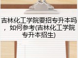 吉林化工学院要招专升本吗，如何参考(吉林化工学院专升本招生)