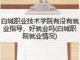 白城职业技术学院有没有就业指导，好就业吗(白城职院就业情况)