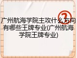 广州航海学院主攻什么方向有哪些王牌专业(广州航海学院王牌专业)