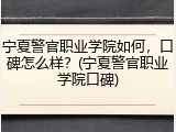 宁夏警官职业学院如何，口碑怎么样？(宁夏警官职业学院口碑)