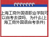 上海工商外国语职业学院可以自考去读吗，为什么(上海工商外国语自考条件)