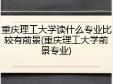 重庆理工大学读什么专业比较有前景(重庆理工大学前景专业)