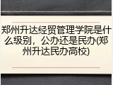 郑州升达经贸管理学院是什么级别，公办还是民办(郑州升达民办高校)