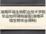 湖南环境生物职业技术学院毕业如何调档案呢(湖南环境生物毕业调档)