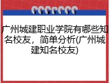 广州城建职业学院有哪些知名校友，简单分析(广州城建知名校友)