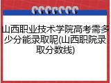 山西职业技术学院高考需多少分能录取呢(山西职院录取分数线)