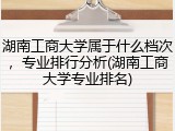 湖南工商大学属于什么档次，专业排行分析(湖南工商大学专业排名)