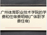 广州体育职业技术学院的学费和住宿费明细(广体职学费住宿)