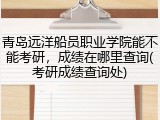 青岛远洋船员职业学院能不能考研，成绩在哪里查询(考研成绩查询处)