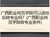 广西职业师范学院可以进校后转专业吗？(广西职业师范学院转专业条件)