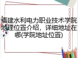 福建水利电力职业技术学院地理位置介绍，详细地址在哪(学院地址位置)