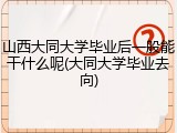 山西大同大学毕业后一般能干什么呢(大同大学毕业去向)