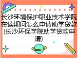 长沙环境保护职业技术学院在读期间怎么申请助学贷款(长沙环保学院助学贷款申请)